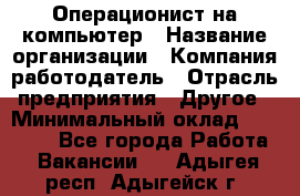 Операционист на компьютер › Название организации ­ Компания-работодатель › Отрасль предприятия ­ Другое › Минимальный оклад ­ 19 000 - Все города Работа » Вакансии   . Адыгея респ.,Адыгейск г.